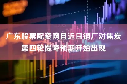 广东股票配资网且近日钢厂对焦炭第四轮提降预期开始出现