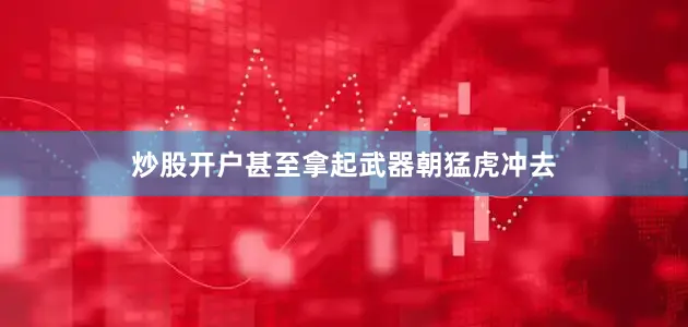 炒股开户甚至拿起武器朝猛虎冲去