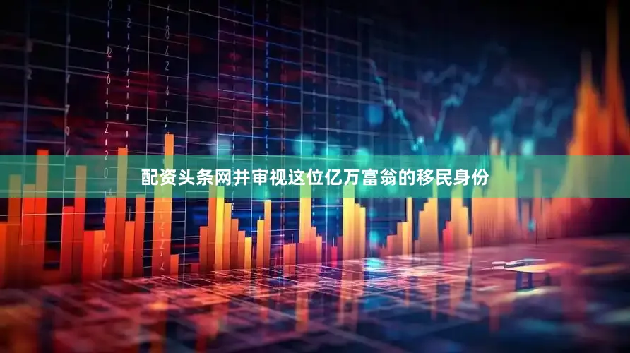 配资头条网并审视这位亿万富翁的移民身份