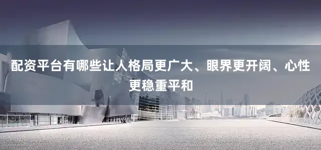 配资平台有哪些让人格局更广大、眼界更开阔、心性更稳重平和