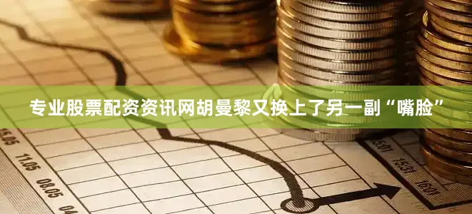 专业股票配资资讯网胡曼黎又换上了另一副“嘴脸”