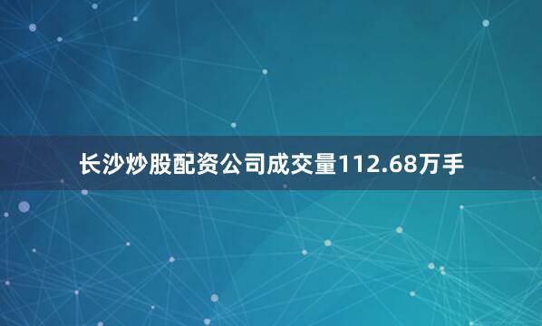 长沙炒股配资公司成交量112.68万手