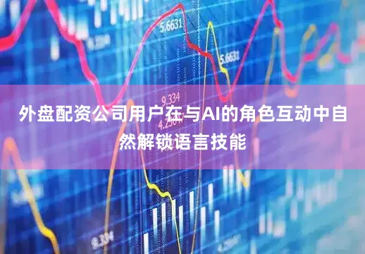 外盘配资公司用户在与AI的角色互动中自然解锁语言技能