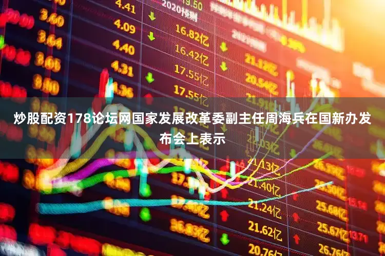 炒股配资178论坛网国家发展改革委副主任周海兵在国新办发布会上表示