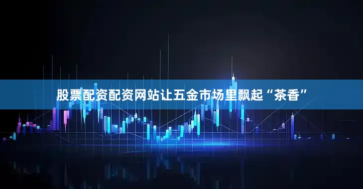 股票配资配资网站让五金市场里飘起“茶香”