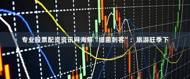 专业股票配资资讯网海鲜“细菌刺客”：旅游旺季下
