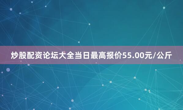 炒股配资论坛大全当日最高报价55.00元/公斤
