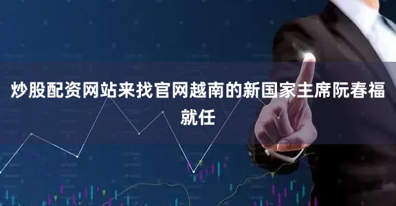 炒股配资网站来找官网越南的新国家主席阮春福就任