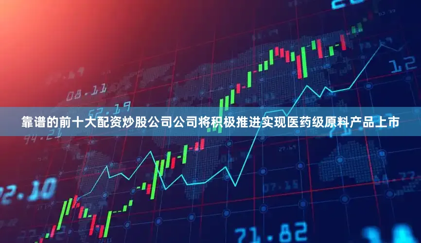 靠谱的前十大配资炒股公司公司将积极推进实现医药级原料产品上市