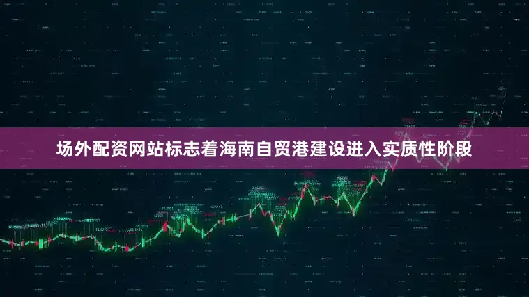 场外配资网站标志着海南自贸港建设进入实质性阶段