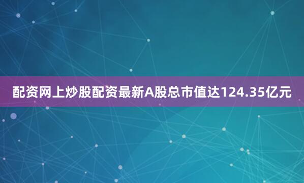 配资网上炒股配资最新A股总市值达124.35亿元