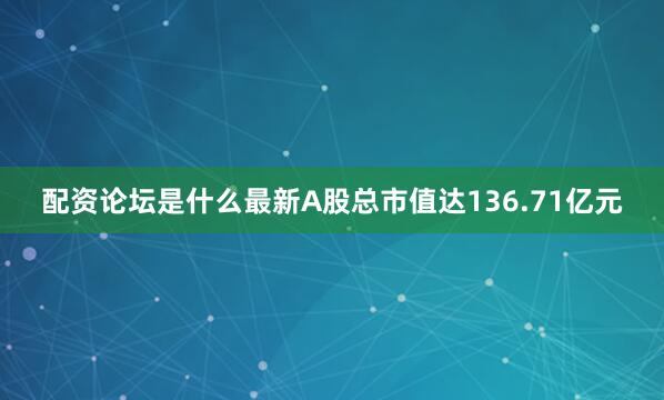 配资论坛是什么最新A股总市值达136.71亿元