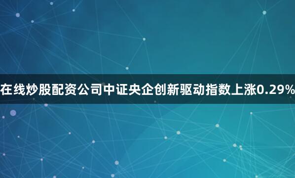 在线炒股配资公司中证央企创新驱动指数上涨0.29%