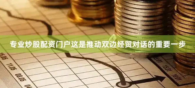 专业炒股配资门户这是推动双边经贸对话的重要一步