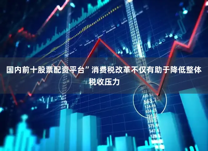国内前十股票配资平台”消费税改革不仅有助于降低整体税收压力
