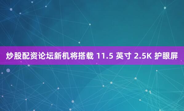 炒股配资论坛新机将搭载 11.5 英寸 2.5K 护眼屏