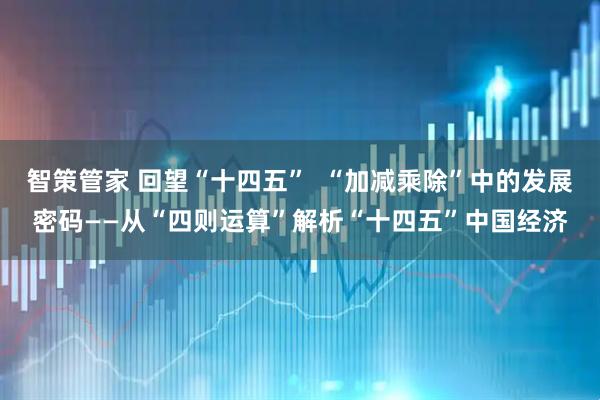 智策管家 回望“十四五”  “加减乘除”中的发展密码——从“四则运算”解析“十四五”中国经济