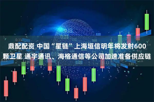 鼎配配资 中国“星链”上海垣信明年将发射600颗卫星 通宇通讯、海格通信等公司加速准备供应链