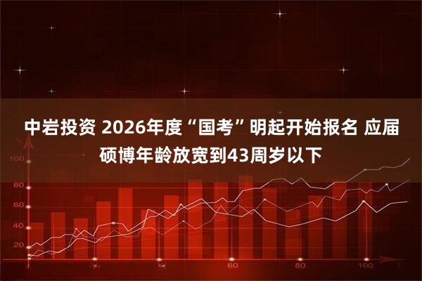 中岩投资 2026年度“国考”明起开始报名 应届硕博年龄放宽到43周岁以下