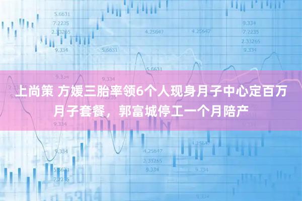 上尚策 方媛三胎率领6个人现身月子中心定百万月子套餐，郭富城停工一个月陪产