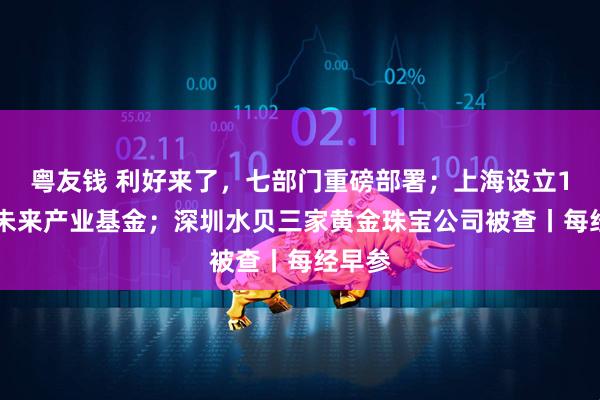 粤友钱 利好来了，七部门重磅部署；上海设立150亿未来产业基金；深圳水贝三家黄金珠宝公司被查丨每经早参