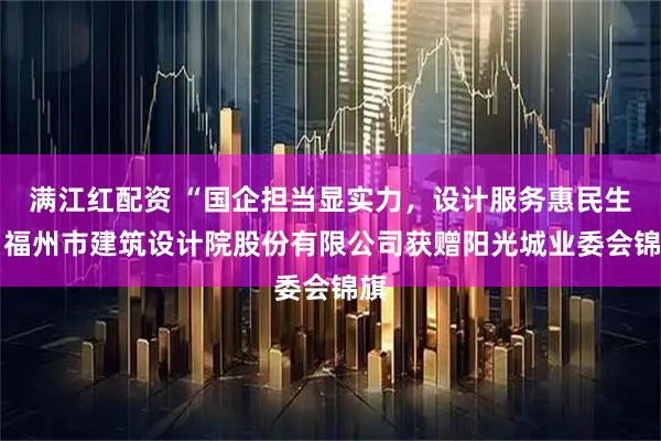 满江红配资 “国企担当显实力，设计服务惠民生” 福州市建筑设计院股份有限公司获赠阳光城业委会锦旗