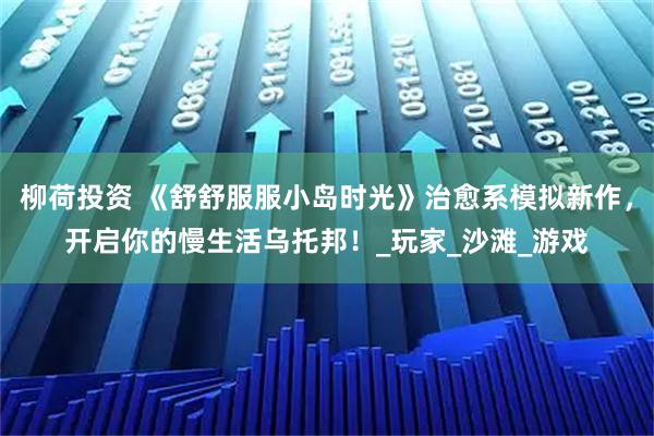 柳荷投资 《舒舒服服小岛时光》治愈系模拟新作，开启你的慢生活乌托邦！_玩家_沙滩_游戏