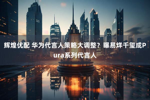 辉煌优配 华为代言人策略大调整？曝易烊千玺成Pura系列代言人