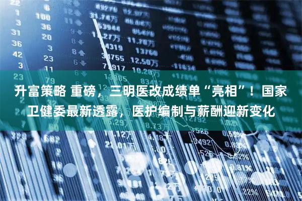 升富策略 重磅，三明医改成绩单“亮相”！国家卫健委最新透露，医护编制与薪酬迎新变化