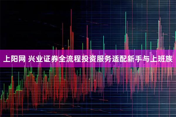 上阳网 兴业证券全流程投资服务适配新手与上班族