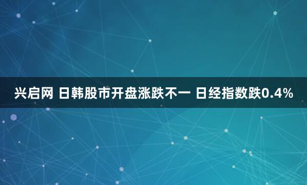 兴启网 日韩股市开盘涨跌不一 日经指数跌0.4%