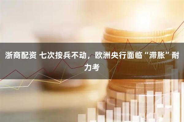 浙商配资 七次按兵不动，欧洲央行面临“滞胀”耐力考