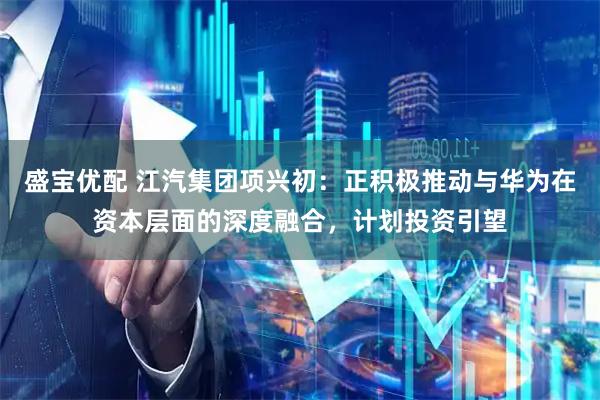 盛宝优配 江汽集团项兴初：正积极推动与华为在资本层面的深度融合，计划投资引望