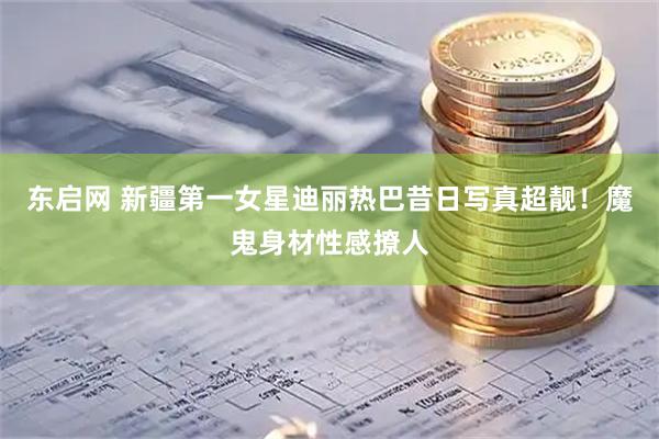 东启网 新疆第一女星迪丽热巴昔日写真超靓！魔鬼身材性感撩人