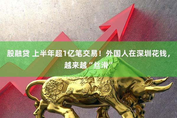 股融贷 上半年超1亿笔交易！外国人在深圳花钱，越来越“丝滑”